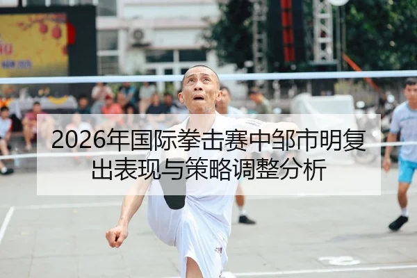 2026年国际拳击赛中邹市明复出表现与策略调整分析