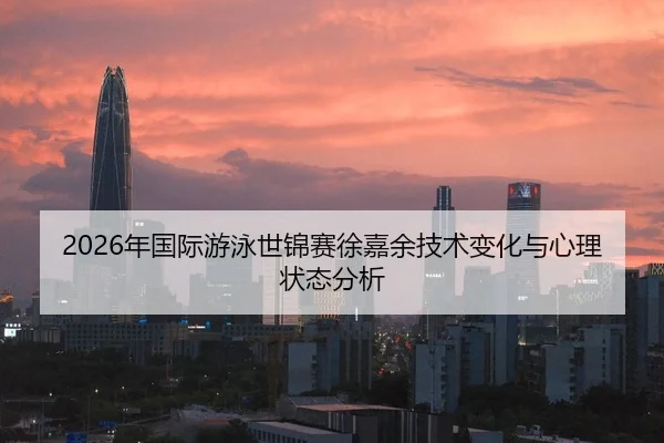 2026年国际游泳世锦赛徐嘉余技术变化与心理状态分析