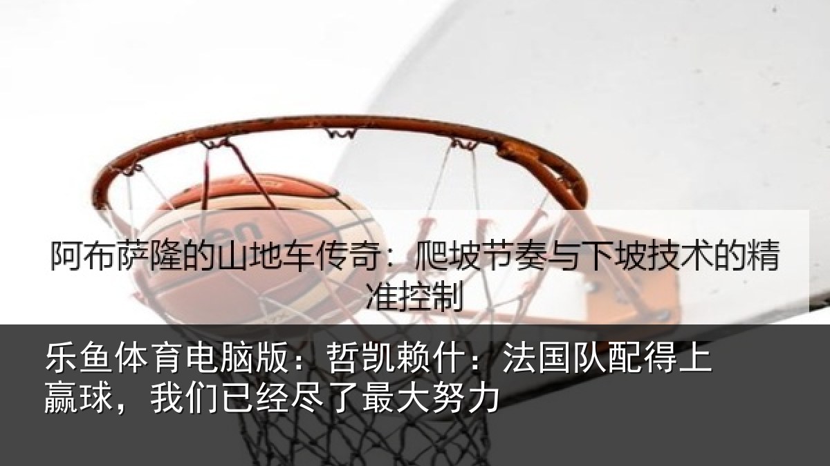 乐鱼体育电脑版:哲凯赖什:法国队配得上赢球,我们已经尽了最大努力