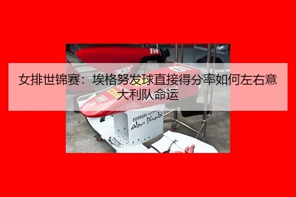 女排世锦赛：埃格努发球直接得分率如何左右意大利队命运