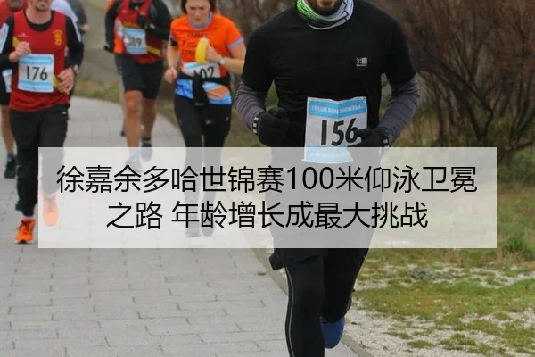 徐嘉余多哈世锦赛100米仰泳卫冕之路 年龄增长成最大挑战