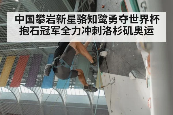 中国攀岩新星骆知鹭勇夺世界杯抱石冠军全力冲刺洛杉矶奥运