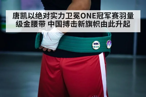 唐凯以绝对实力卫冕ONE冠军赛羽量级金腰带 中国搏击新旗帜由此升起